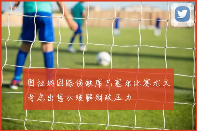 图拉姆因膝伤缺席巴塞尔比赛尤文考虑出售以缓解财政压力