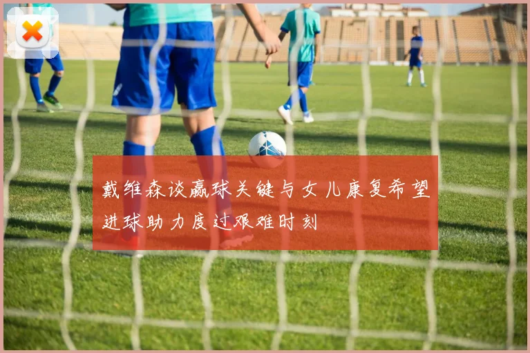 戴维森谈赢球关键与女儿康复希望进球助力度过艰难时刻