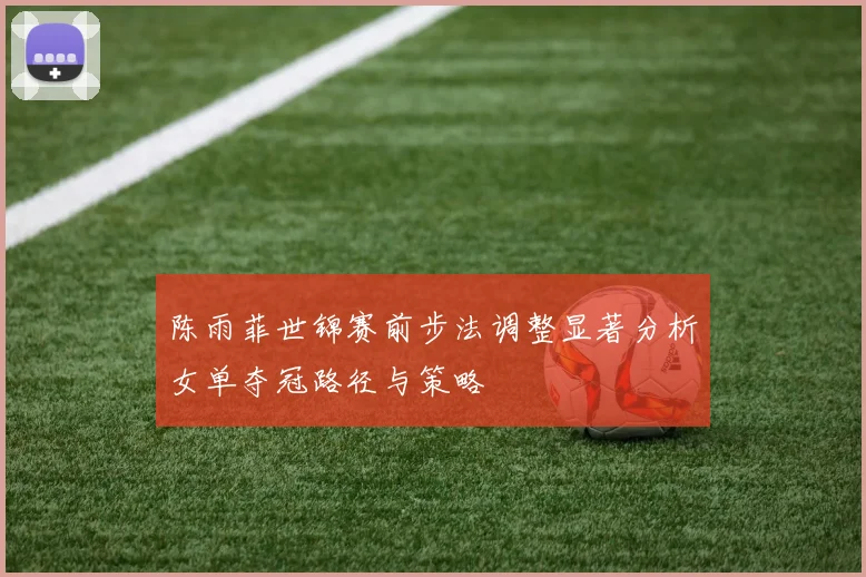 陈雨菲世锦赛前步法调整显著分析女单夺冠路径与策略